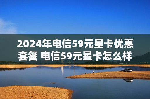 2024年电信59元星卡优惠套餐 电信59元星卡怎么样