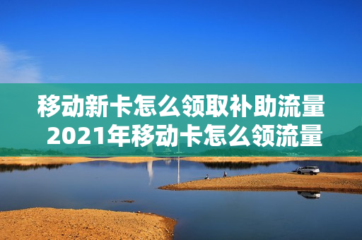 移动新卡怎么领取补助流量 2021年移动卡怎么领流量