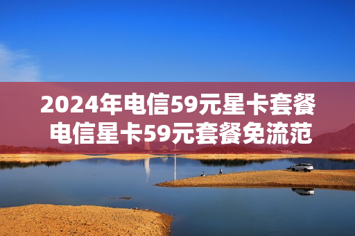 2024年电信59元星卡套餐 电信星卡59元套餐免流范围