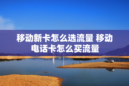 移动新卡怎么选流量 移动电话卡怎么买流量
