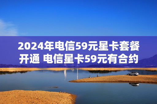 2024年电信59元星卡套餐开通 电信星卡59元有合约期吗