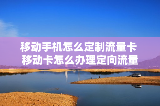 移动手机怎么定制流量卡 移动卡怎么办理定向流量