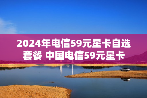 2024年电信59元星卡自选套餐 中国电信59元星卡