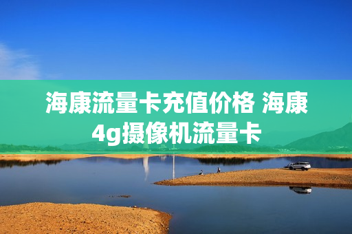 海康流量卡充值价格 海康4g摄像机流量卡