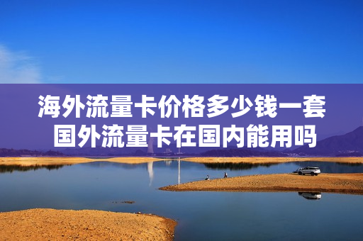 海外流量卡价格多少钱一套 国外流量卡在国内能用吗