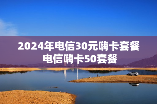 2024年电信30元嗨卡套餐 电信嗨卡50套餐