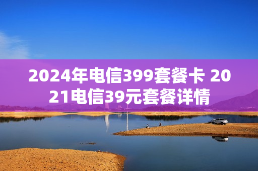 2024年电信399套餐卡 2021电信39元套餐详情