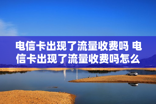 电信卡出现了流量收费吗 电信卡出现了流量收费吗怎么回事