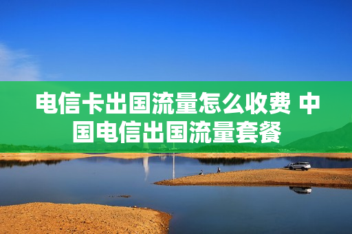 电信卡出国流量怎么收费 中国电信出国流量套餐