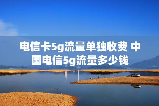 电信卡5g流量单独收费 中国电信5g流量多少钱