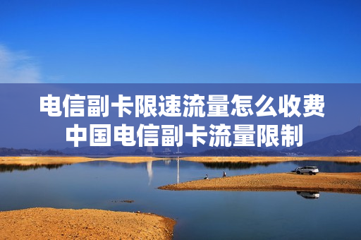 电信副卡限速流量怎么收费 中国电信副卡流量限制