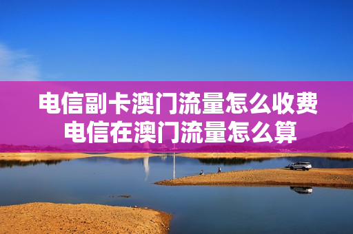 电信副卡澳门流量怎么收费 电信在澳门流量怎么算
