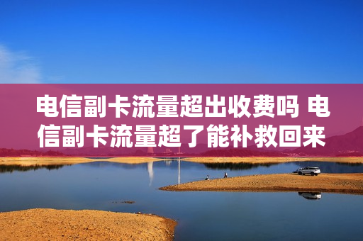 电信副卡流量超出收费吗 电信副卡流量超了能补救回来吗