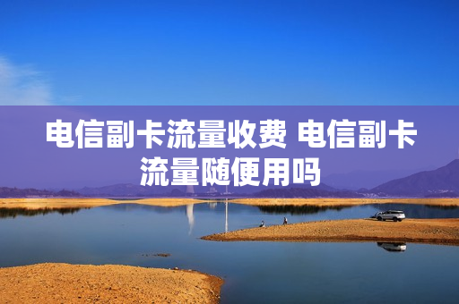 电信副卡流量收费 电信副卡流量随便用吗
