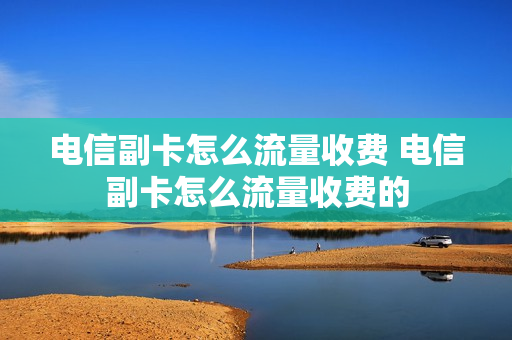 电信副卡怎么流量收费 电信副卡怎么流量收费的