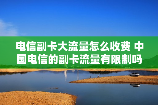 电信副卡大流量怎么收费 中国电信的副卡流量有限制吗