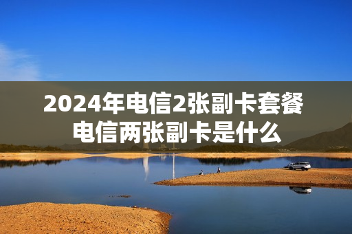 2024年电信2张副卡套餐 电信两张副卡是什么