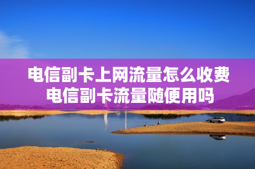电信副卡上网流量怎么收费 电信副卡流量随便用吗