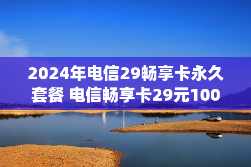 2024年电信29畅享卡永久套餐 电信畅享卡29元100g是真的吗