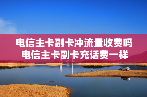 电信主卡副卡冲流量收费吗 电信主卡副卡充话费一样吗
