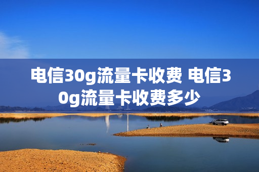 电信30g流量卡收费 电信30g流量卡收费多少