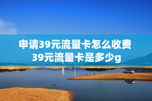 申请39元流量卡怎么收费 39元流量卡是多少g