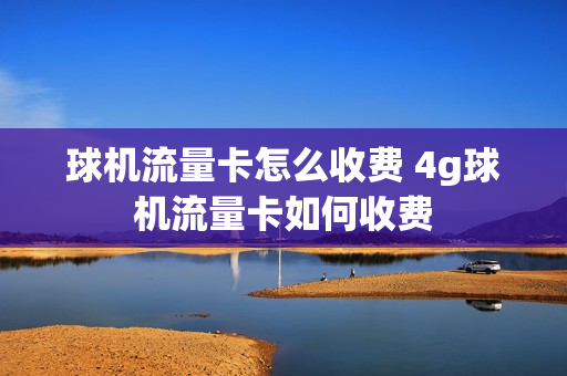 球机流量卡怎么收费 4g球机流量卡如何收费