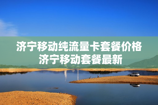 济宁移动纯流量卡套餐价格 济宁移动套餐最新