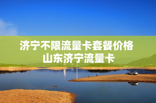 济宁不限流量卡套餐价格 山东济宁流量卡