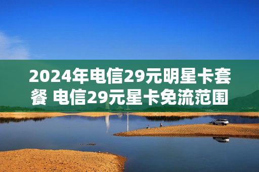 2024年电信29元明星卡套餐 电信29元星卡免流范围