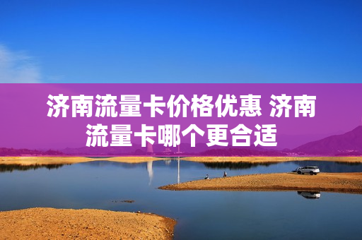 济南流量卡价格优惠 济南流量卡哪个更合适