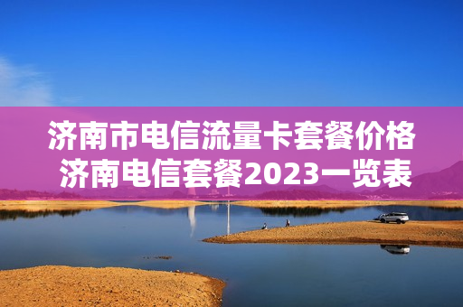 济南市电信流量卡套餐价格 济南电信套餐2023一览表