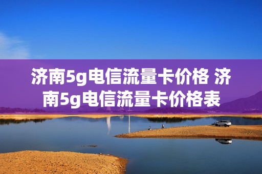 济南5g电信流量卡价格 济南5g电信流量卡价格表