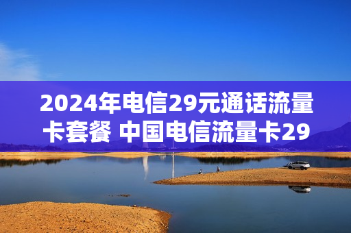 2024年电信29元通话流量卡套餐 中国电信流量卡29元套餐