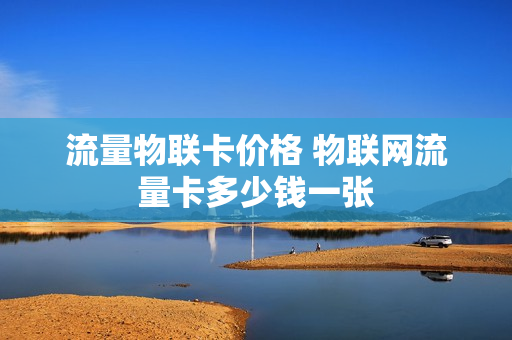 流量物联卡价格 物联网流量卡多少钱一张