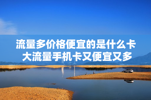 流量多价格便宜的是什么卡 大流量手机卡又便宜又多的流量卡