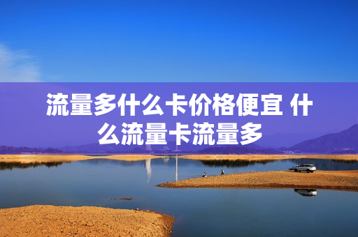 流量多什么卡价格便宜 什么流量卡流量多