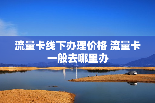 流量卡线下办理价格 流量卡一般去哪里办