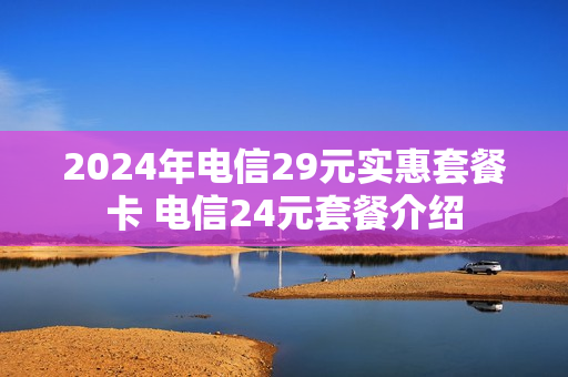 2024年电信29元实惠套餐卡 电信24元套餐介绍