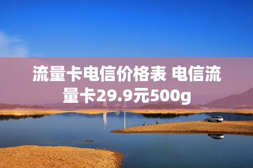 流量卡电信价格表 电信流量卡29.9元500g