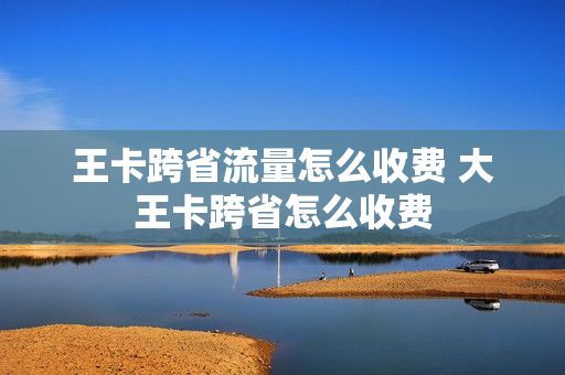 王卡跨省流量怎么收费 大王卡跨省怎么收费