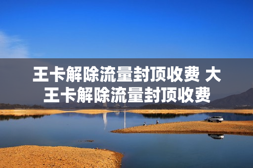 王卡解除流量封顶收费 大王卡解除流量封顶收费