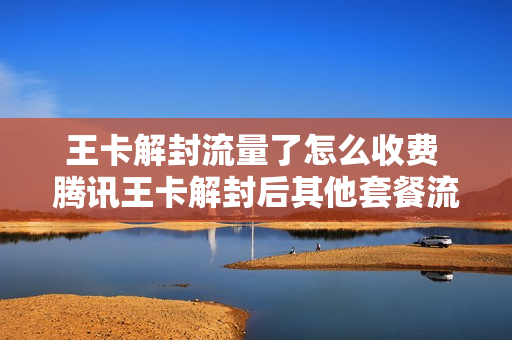 王卡解封流量了怎么收费 腾讯王卡解封后其他套餐流量继续用吗