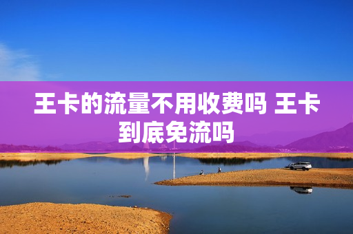 王卡的流量不用收费吗 王卡到底免流吗