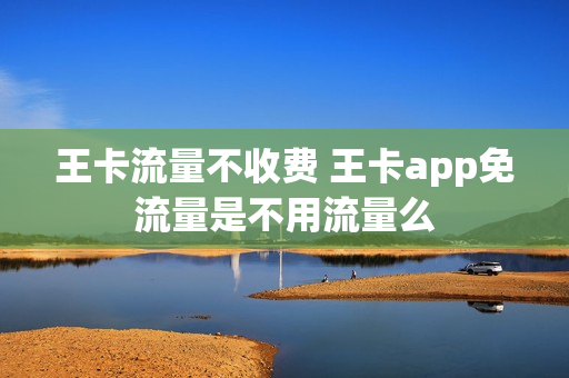 王卡流量不收费 王卡app免流量是不用流量么