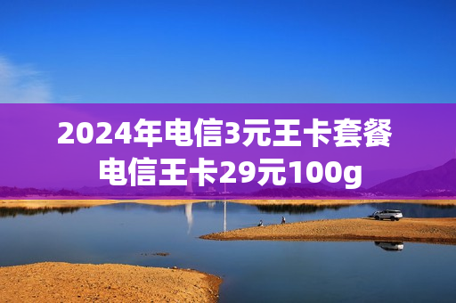 2024年电信3元王卡套餐 电信王卡29元100g
