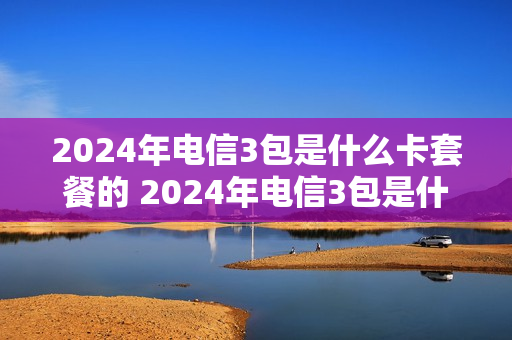 2024年电信3包是什么卡套餐的 2024年电信3包是什么卡套餐的