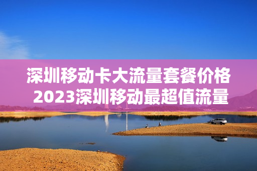 深圳移动卡大流量套餐价格 2023深圳移动最超值流量套餐