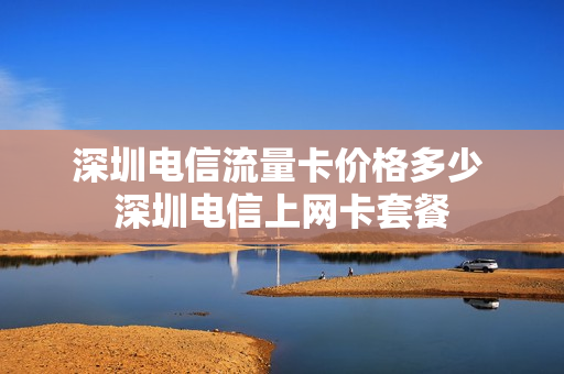 深圳电信流量卡价格多少 深圳电信上网卡套餐