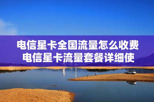 电信星卡全国流量怎么收费 电信星卡流量套餐详细使用